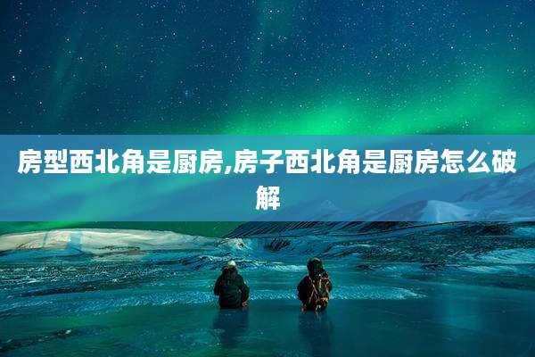 房型西北角是厨房,房子西北角是厨房怎么破解