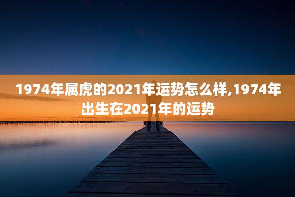 1974年属虎的2021年运势怎么样,1974年出生在2021年的运势