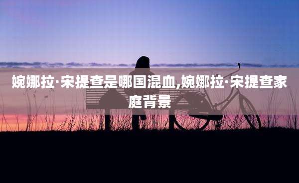 婉娜拉·宋提查是哪国混血,婉娜拉·宋提查家庭背景