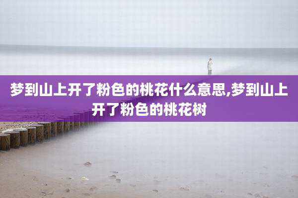 梦到山上开了粉色的桃花什么意思,梦到山上开了粉色的桃花树