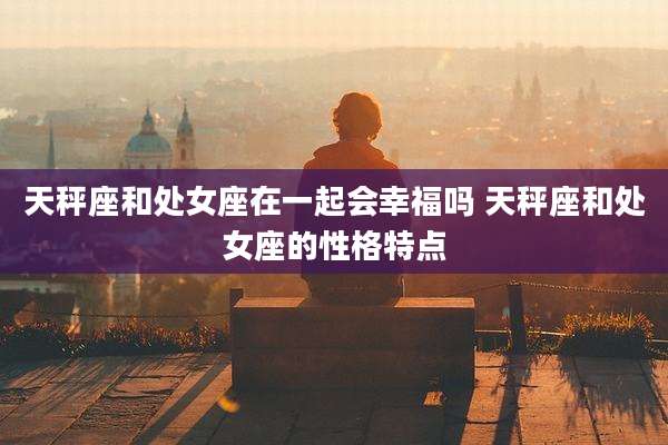 天秤座和处女座在一起会幸福吗 天秤座和处女座的性格特点