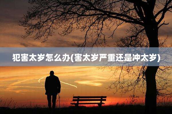 犯害太岁怎么办(害太岁严重还是冲太岁)