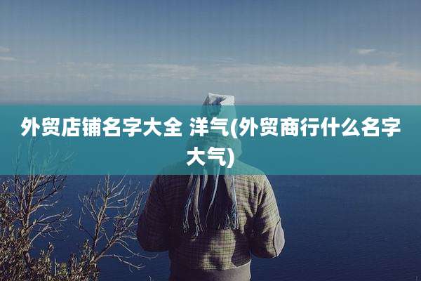 外贸店铺名字大全 洋气(外贸商行什么名字大气)