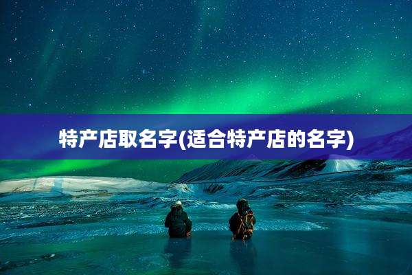 特产店取名字(适合特产店的名字)