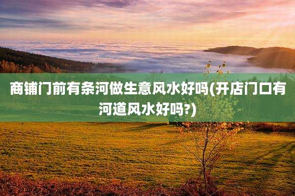 商铺门前有条河做生意风水好吗(开店门口有河道风水好吗?)