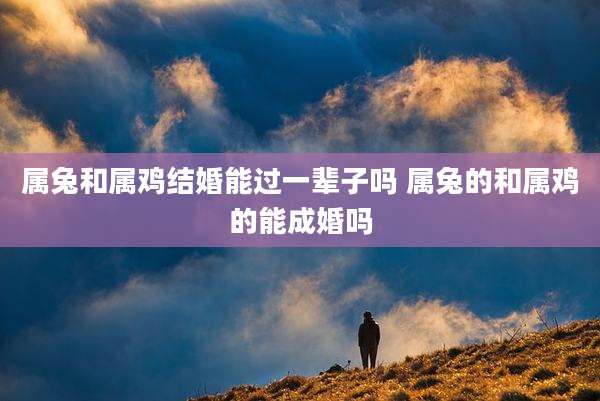 属兔和属鸡结婚能过一辈子吗 属兔的和属鸡的能成婚吗