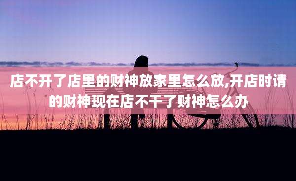 店不开了店里的财神放家里怎么放,开店时请的财神现在店不干了财神怎么办