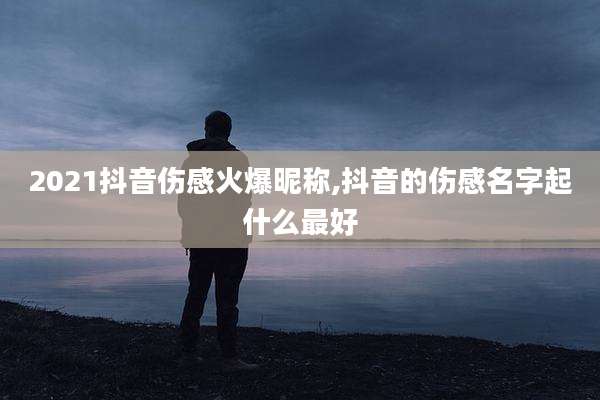 2021抖音伤感火爆昵称,抖音的伤感名字起什么最好