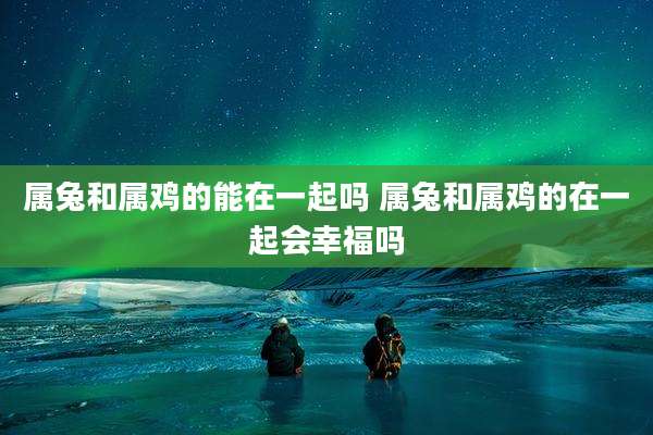 属兔和属鸡的能在一起吗 属兔和属鸡的在一起会幸福吗