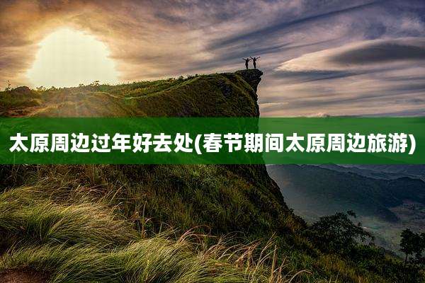 太原周边过年好去处(春节期间太原周边旅游)