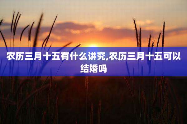 农历三月十五有什么讲究,农历三月十五可以结婚吗