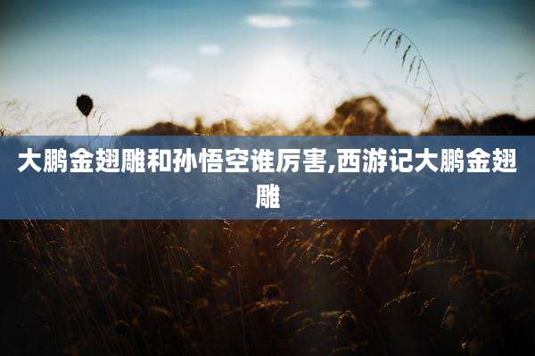 大鹏金翅雕和孙悟空谁厉害,西游记大鹏金翅雕