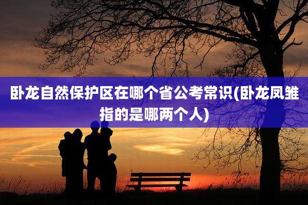 卧龙自然保护区在哪个省公考常识(卧龙凤雏指的是哪两个人)
