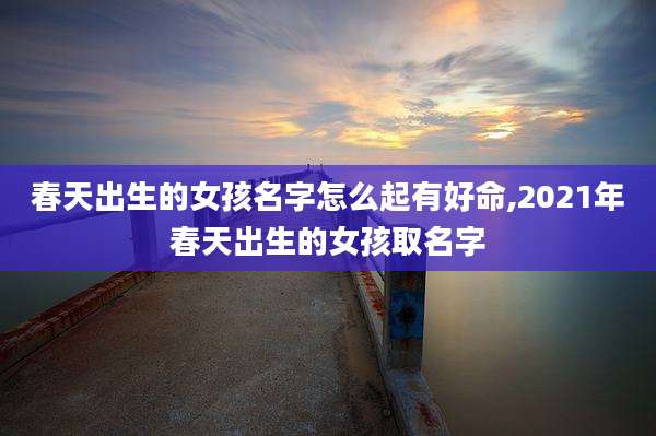 春天出生的女孩名字怎么起有好命,2021年春天出生的女孩取名字
