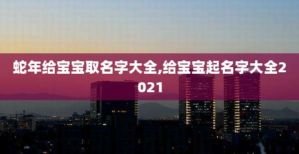蛇年给宝宝取名字大全,给宝宝起名字大全2021