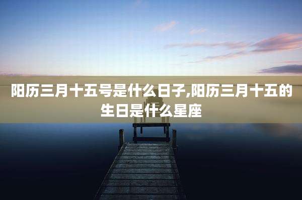 阳历三月十五号是什么日子,阳历三月十五的生日是什么星座