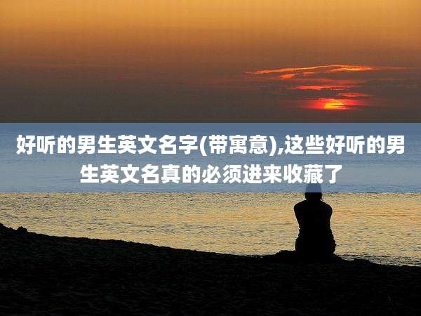 好听的男生英文名字(带寓意),这些好听的男生英文名真的必须进来收藏了