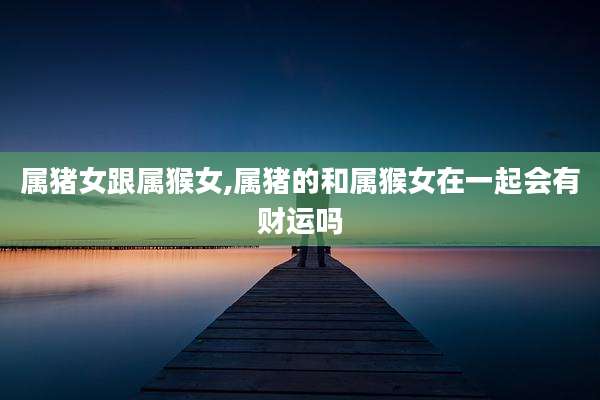 属猪女跟属猴女,属猪的和属猴女在一起会有财运吗