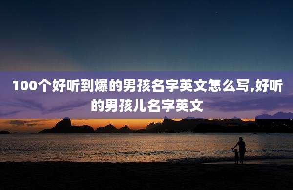 100个好听到爆的男孩名字英文怎么写,好听的男孩儿名字英文