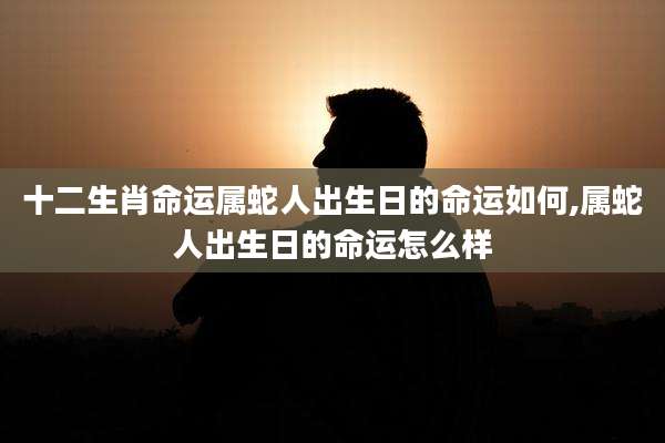 十二生肖命运属蛇人出生日的命运如何,属蛇人出生日的命运怎么样