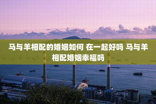 马与羊相配的婚姻如何 在一起好吗 马与羊相配婚姻幸福吗