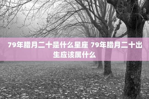 79年腊月二十是什么星座 79年腊月二十出生应该属什么