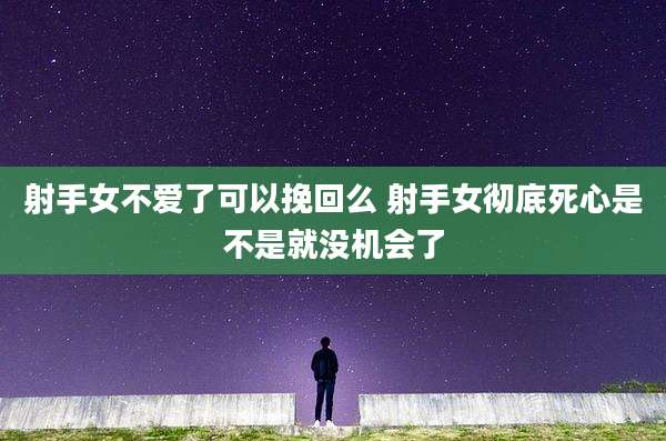 射手女不爱了可以挽回么 射手女彻底死心是不是就没机会了
