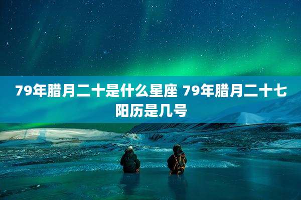 79年腊月二十是什么星座 79年腊月二十七阳历是几号
