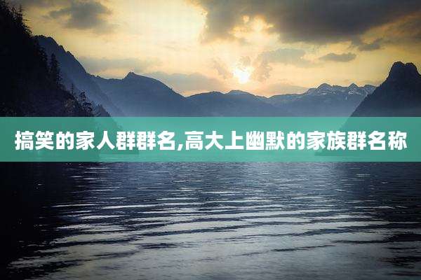 搞笑的家人群群名,高大上幽默的家族群名称