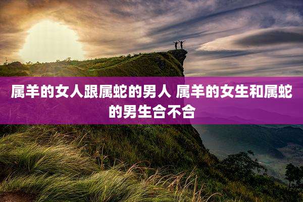 属羊的女人跟属蛇的男人 属羊的女生和属蛇的男生合不合