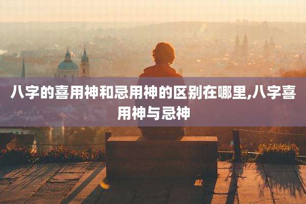 八字的喜用神和忌用神的区别在哪里,八字喜用神与忌神
