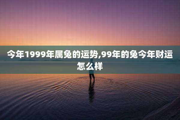 今年1999年属兔的运势,99年的兔今年财运怎么样