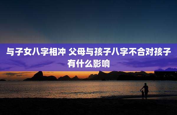 与子女八字相冲 父母与孩子八字不合对孩子有什么影响