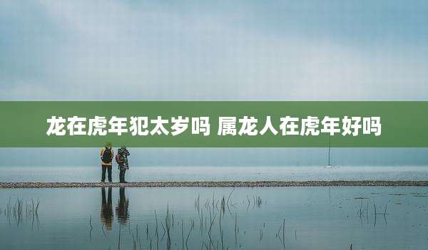 龙在虎年犯太岁吗 属龙人在虎年好吗