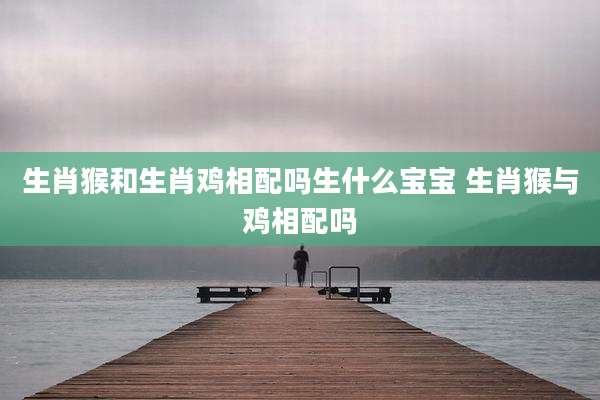 生肖猴和生肖鸡相配吗生什么宝宝 生肖猴与鸡相配吗