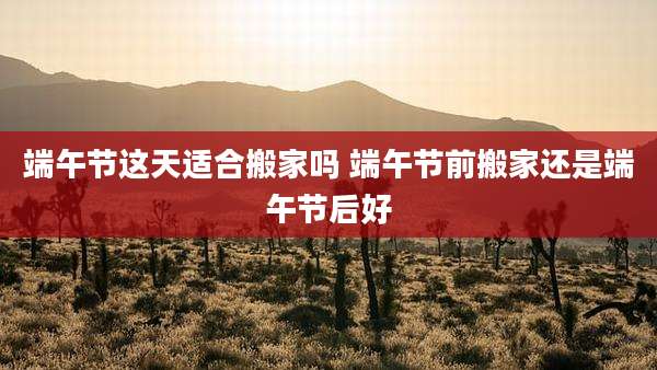 端午节这天适合搬家吗 端午节前搬家还是端午节后好
