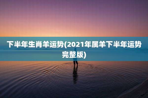 下半年生肖羊运势(2021年属羊下半年运势完整版)