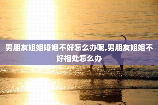男朋友姐姐婚姻不好怎么办呢,男朋友姐姐不好相处怎么办