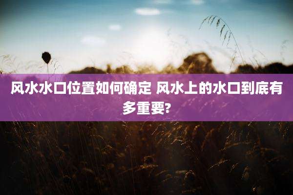 风水水口位置如何确定 风水上的水口到底有多重要?