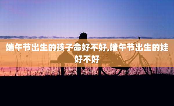 端午节出生的孩子命好不好,端午节出生的娃好不好