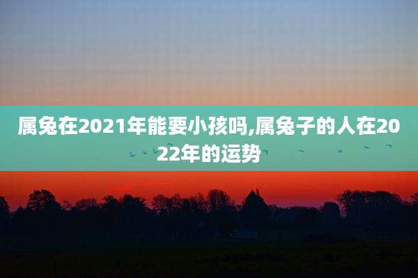 属兔在2021年能要小孩吗,属兔子的人在2022年的运势