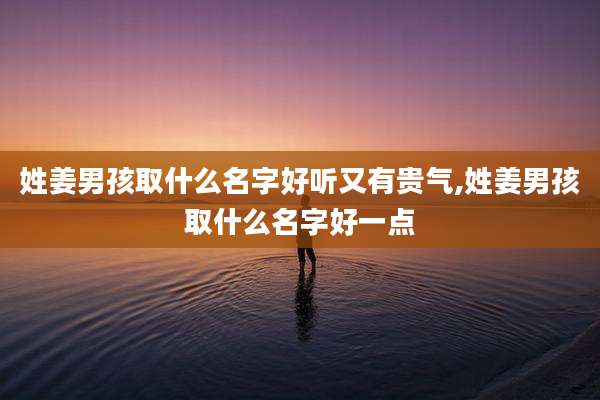 姓姜男孩取什么名字好听又有贵气,姓姜男孩取什么名字好一点