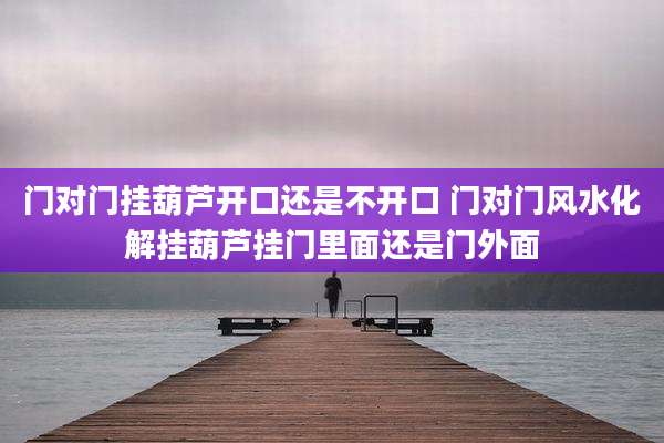 门对门挂葫芦开口还是不开口 门对门风水化解挂葫芦挂门里面还是门外面