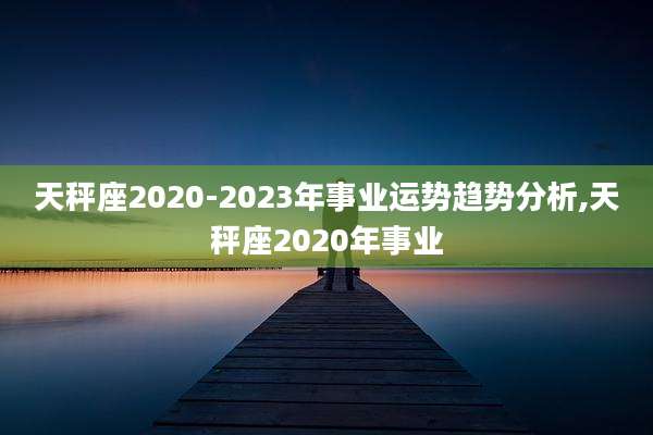 天秤座2020-2023年事业运势趋势分析,天秤座2020年事业