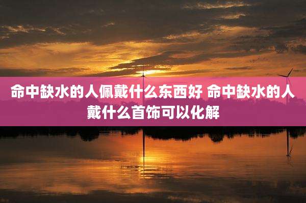 命中缺水的人佩戴什么东西好 命中缺水的人戴什么首饰可以化解