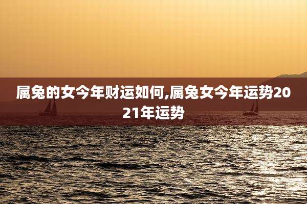 属兔的女今年财运如何,属兔女今年运势2021年运势