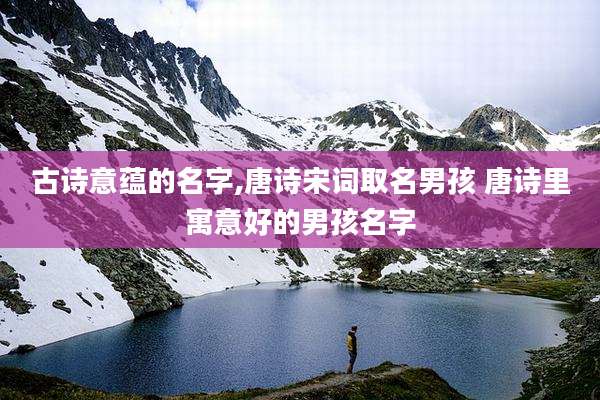 古诗意蕴的名字,唐诗宋词取名男孩 唐诗里寓意好的男孩名字