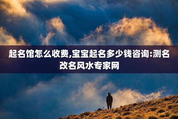 起名馆怎么收费,宝宝起名多少钱咨询:测名改名风水专家网