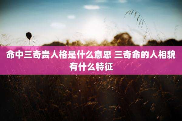 命中三奇贵人格是什么意思 三奇命的人相貌有什么特征