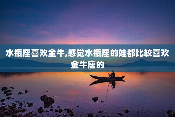 水瓶座喜欢金牛,感觉水瓶座的娃都比较喜欢金牛座的